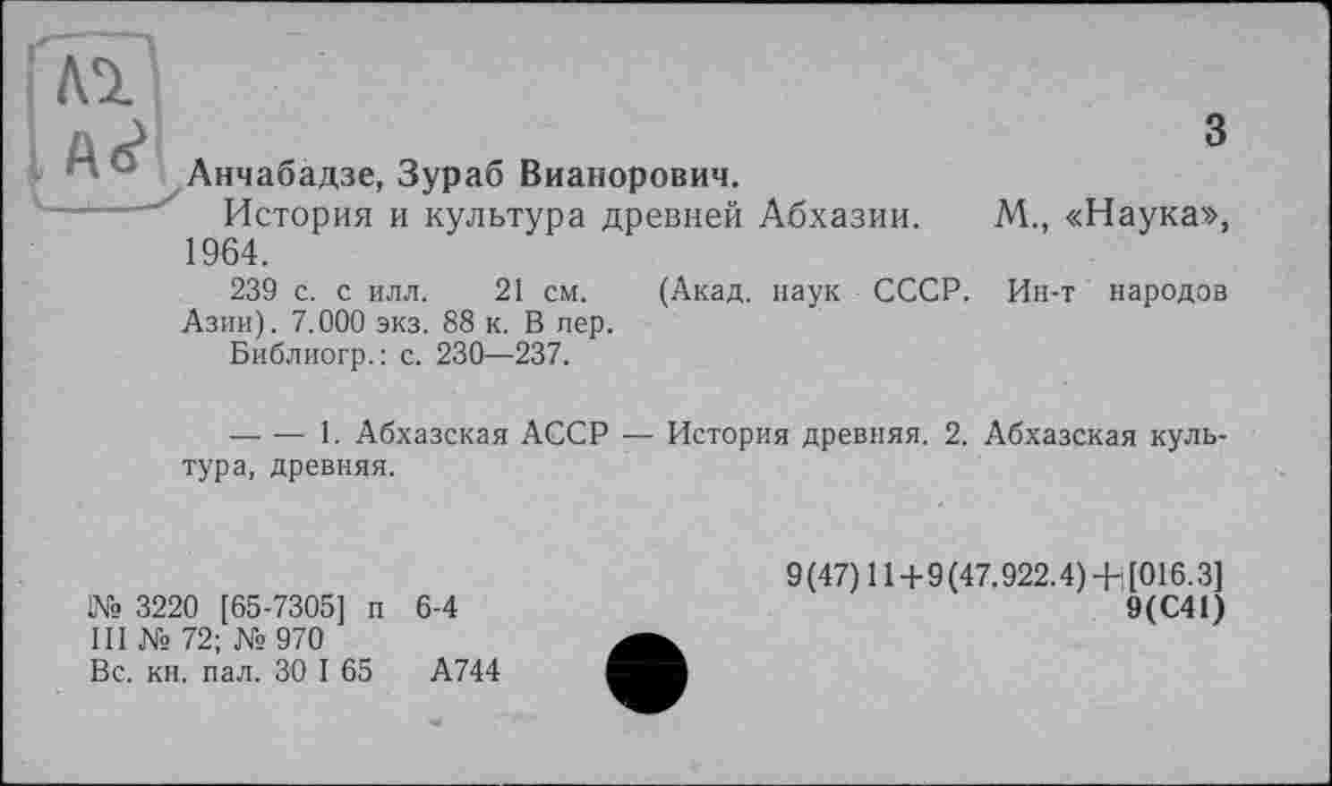 ﻿л	з
Анчабадзе, Зураб Вианорович.
История и культура древней Абхазии. М., «Наука», 1964.
239 с. с илл. 21 см. (Акад, наук СССР. Ин-т народов Азии). 7.000 экз. 88 к. В пер.
Библиогр.: с. 230—237.
-------1. Абхазская АССР — История древняя. 2. Абхазская культура, древняя.
№ 3220 [65-7305] п 6-4
III №72; №970
Вс. кн. пал. ЗО I 65	А744
9(47) 11+9(47.922.4) + [016.3]
9(С41)